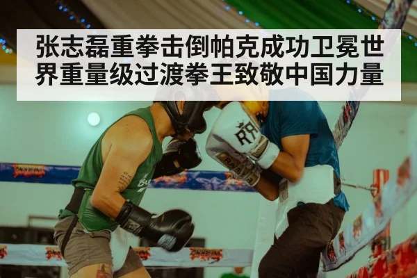 张志磊重拳击倒帕克成功卫冕世界重量级过渡拳王致敬中国力量