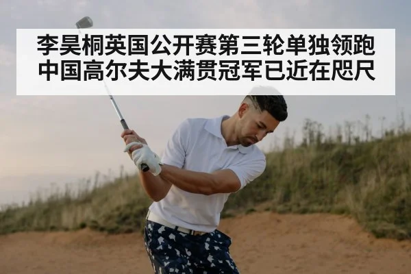 李昊桐英国公开赛第三轮单独领跑 中国高尔夫大满贯冠军已近在咫尺