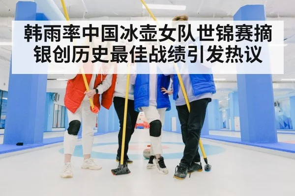 韩雨率中国冰壶女队世锦赛摘银创历史最佳战绩引发热议